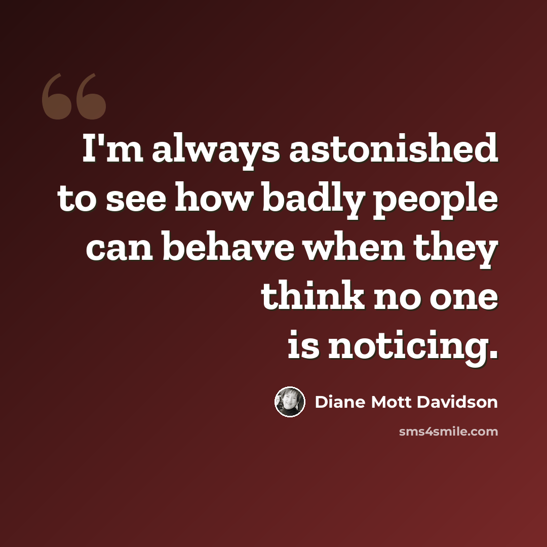 “I'm always astonished to see how badly people can behave when they think no one is noticing.” quote by Diane Mott Davidson