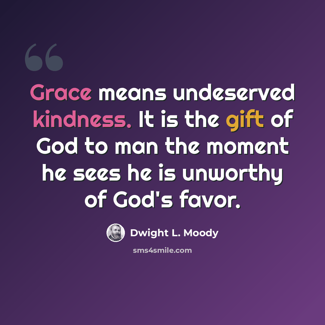 “Grace means undeserved kindness. It is the gift of God to man the moment he sees he is unworthy of God's favor.” quote by Dwight L. Moody