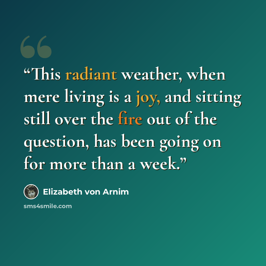 “This radiant weather, when mere living is a joy, and sitting still over the fire out of the question, has been going on for more than a week.” quote by Elizabeth von Arnim