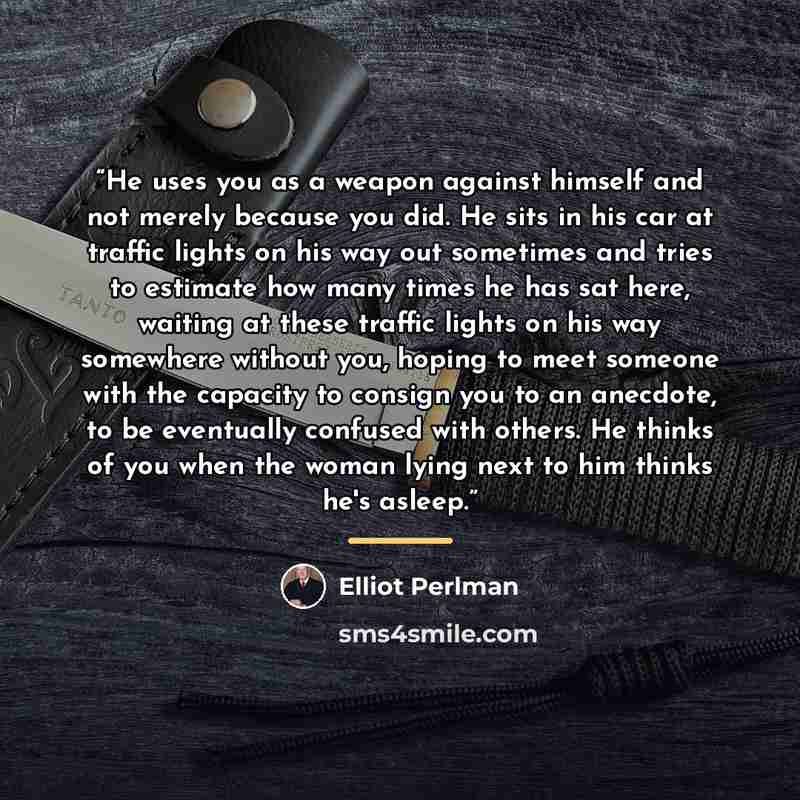 “He uses you as a weapon against himself and not merely because you did. He sits in his car at traffic lights on his way out sometimes and tries to estimate how many times he has sat here, waiting at these traffic lights on his way somewhere without you, hoping to meet someone with the capacity to…” quote by Elliot Perlman
