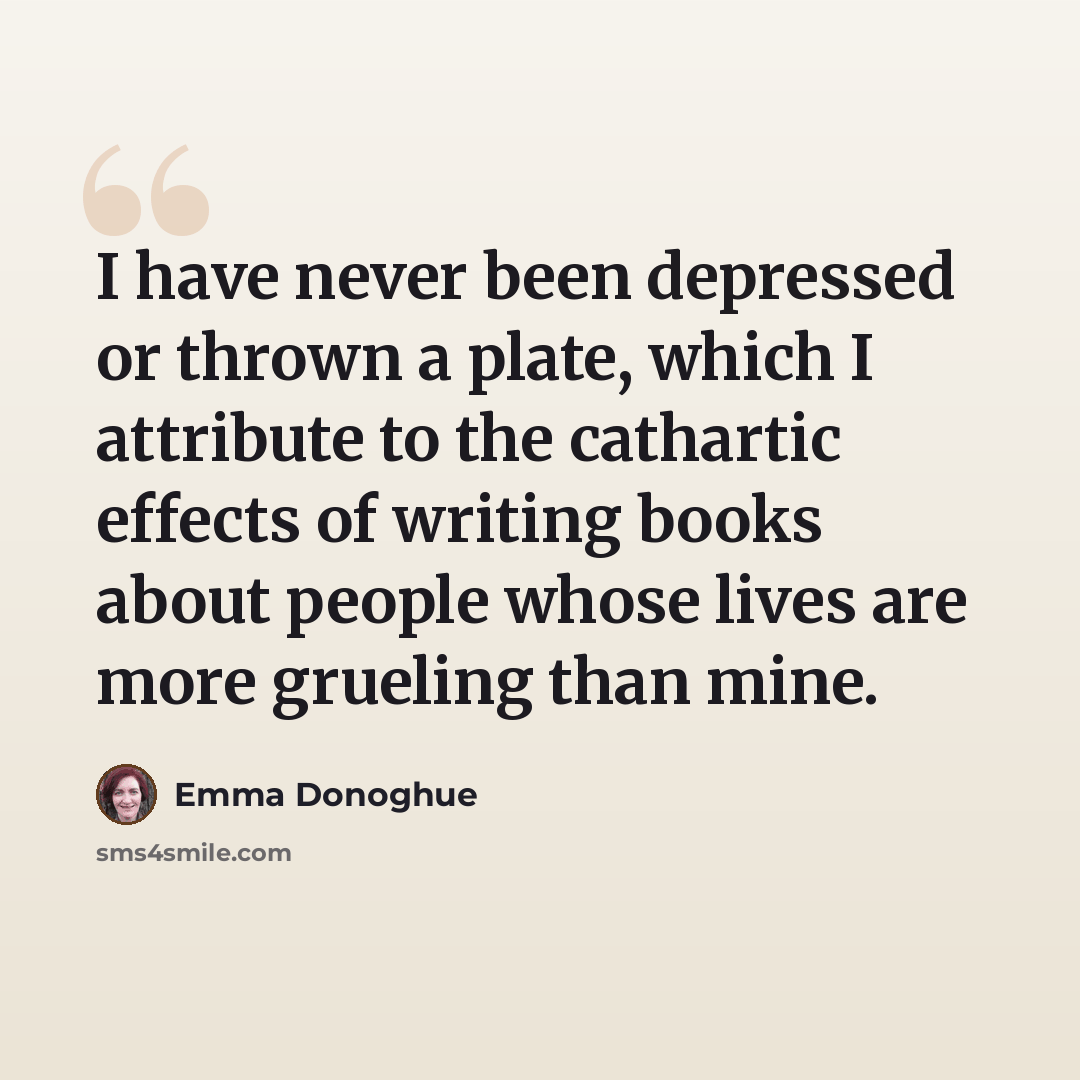 “I have never been depressed or thrown a plate, which I attribute to the cathartic effects of writing books about people whose lives are more grueling than mine.” quote by Emma Donoghue