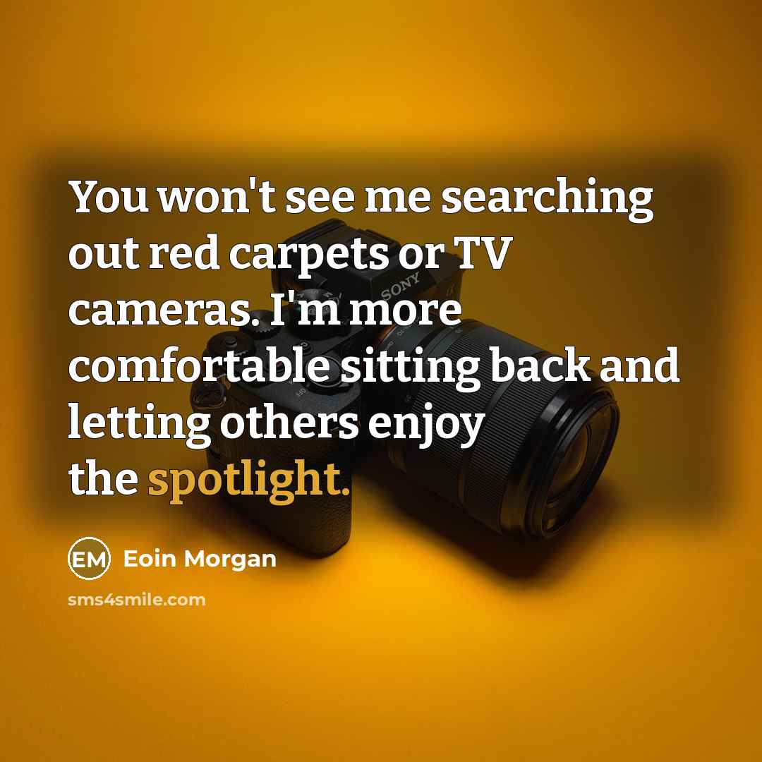 “You won't see me searching out red carpets or TV cameras. I'm more comfortable sitting back and letting others enjoy the spotlight.” quote by Eoin Morgan