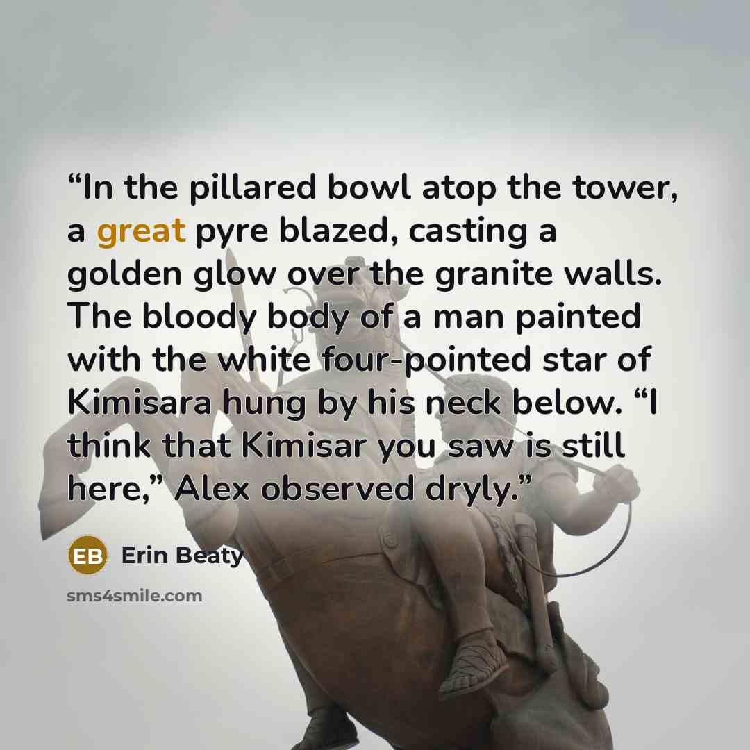 “In the pillared bowl atop the tower, a great pyre blazed, casting a golden glow over the granite walls. The bloody body of a man painted with the white four-pointed star of Kimisara hung by his neck below. “I think that Kimisar you saw is still here,” Alex observed dryly.” quote by Erin Beaty