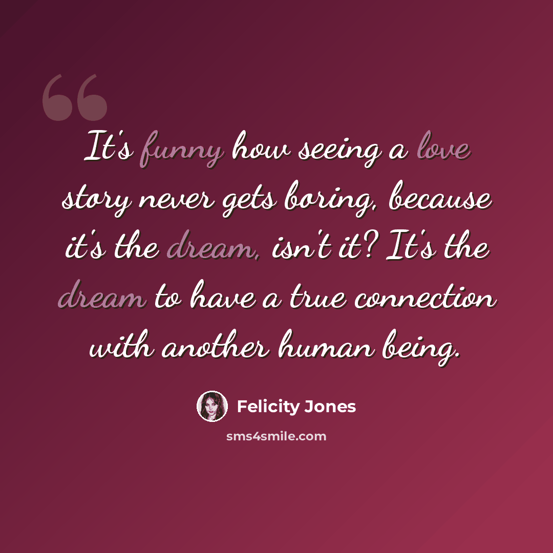 “It's funny how seeing a love story never gets boring, because it's the dream, isn't it? It's the dream to have a true connection with another human being.” quote by Felicity Jones