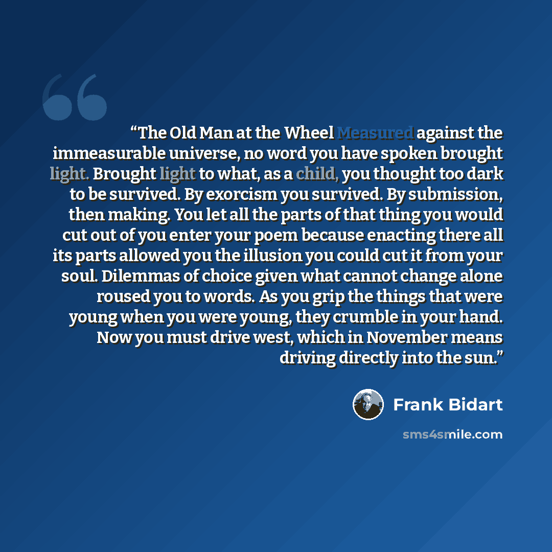 “The Old Man at the Wheel Measured against the immeasurable universe, no word you have spoken brought light. Brought light to what, as a child, you thought too dark to be survived. By exorcism you survived. By submission, then making. You let all the parts of that thing you would cut out of you…” quote by Frank Bidart