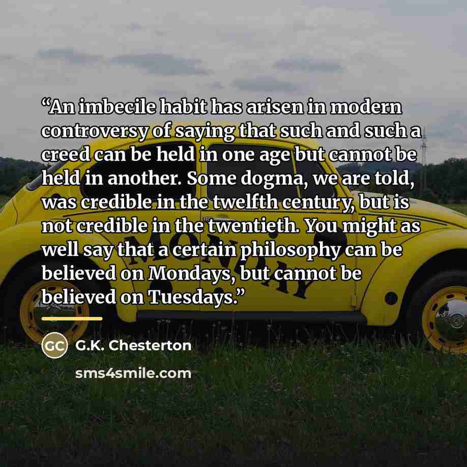 “An imbecile habit has arisen in modern controversy of saying that such and such a creed can be held in one age but cannot be held in another. Some dogma, we are told, was credible in the twelfth century, but is not credible in the twentieth. You might as well say that a certain philosophy can be…” quote by G.K. Chesterton