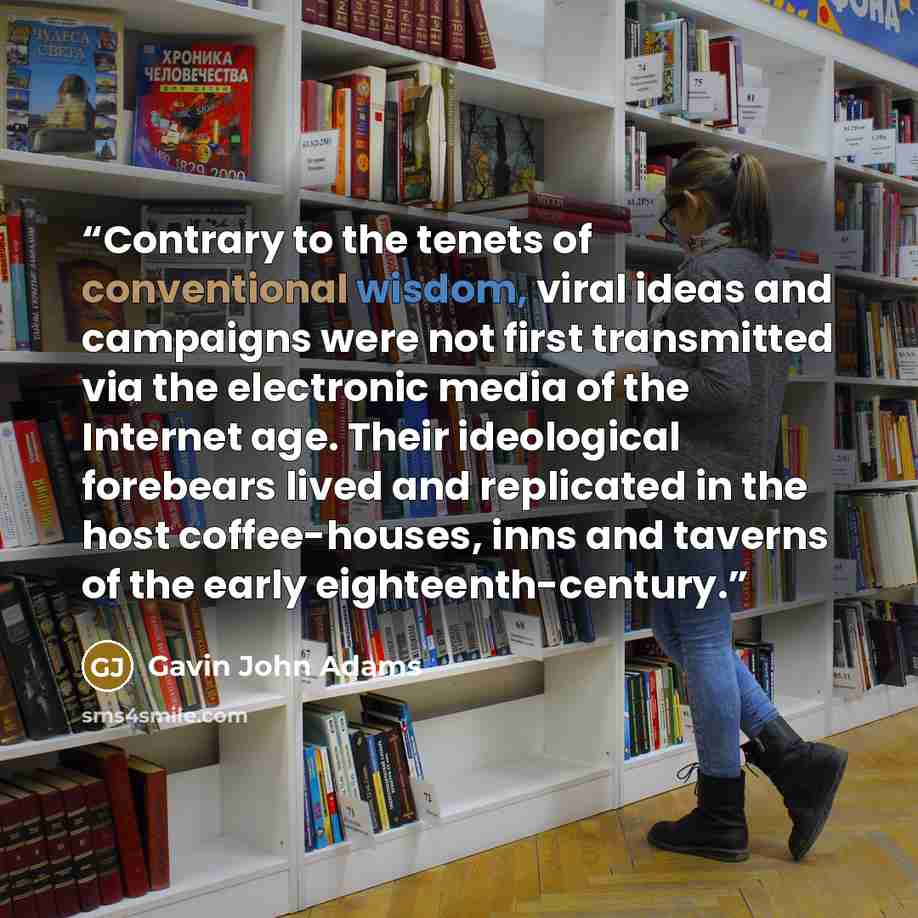 “Contrary to the tenets of conventional wisdom, viral ideas and campaigns were not first transmitted via the electronic media of the Internet age. Their ideological forebears lived and replicated in the host coffee-houses, inns and taverns of the early eighteenth-century.” quote by Gavin John Adams