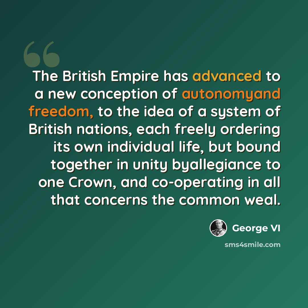 “The British Empire has advanced to a new conception of autonomyand freedom, to the idea of a system of British nations, each freely ordering its own individual life, but bound together in unity byallegiance to one Crown, and co-operating in all that concerns the common weal.” quote by George VI