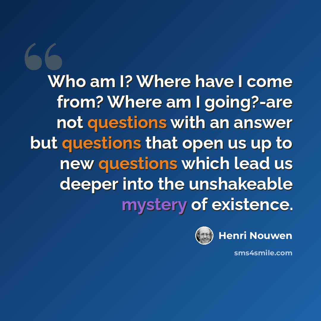 “Who am I? Where have I come from? Where am I going?-are not questions with an answer but questions that open us up to new questions which lead us deeper into the unshakeable mystery of existence.” quote by Henri Nouwen