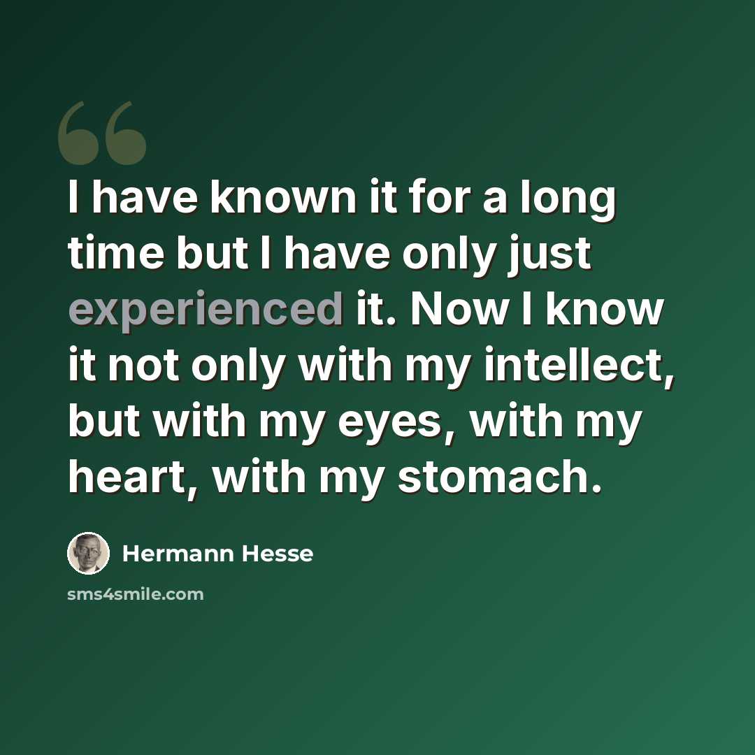 “I have known it for a long time but I have only just experienced it. Now I know it not only with my intellect, but with my eyes, with my heart, with my stomach.” quote by Hermann Hesse