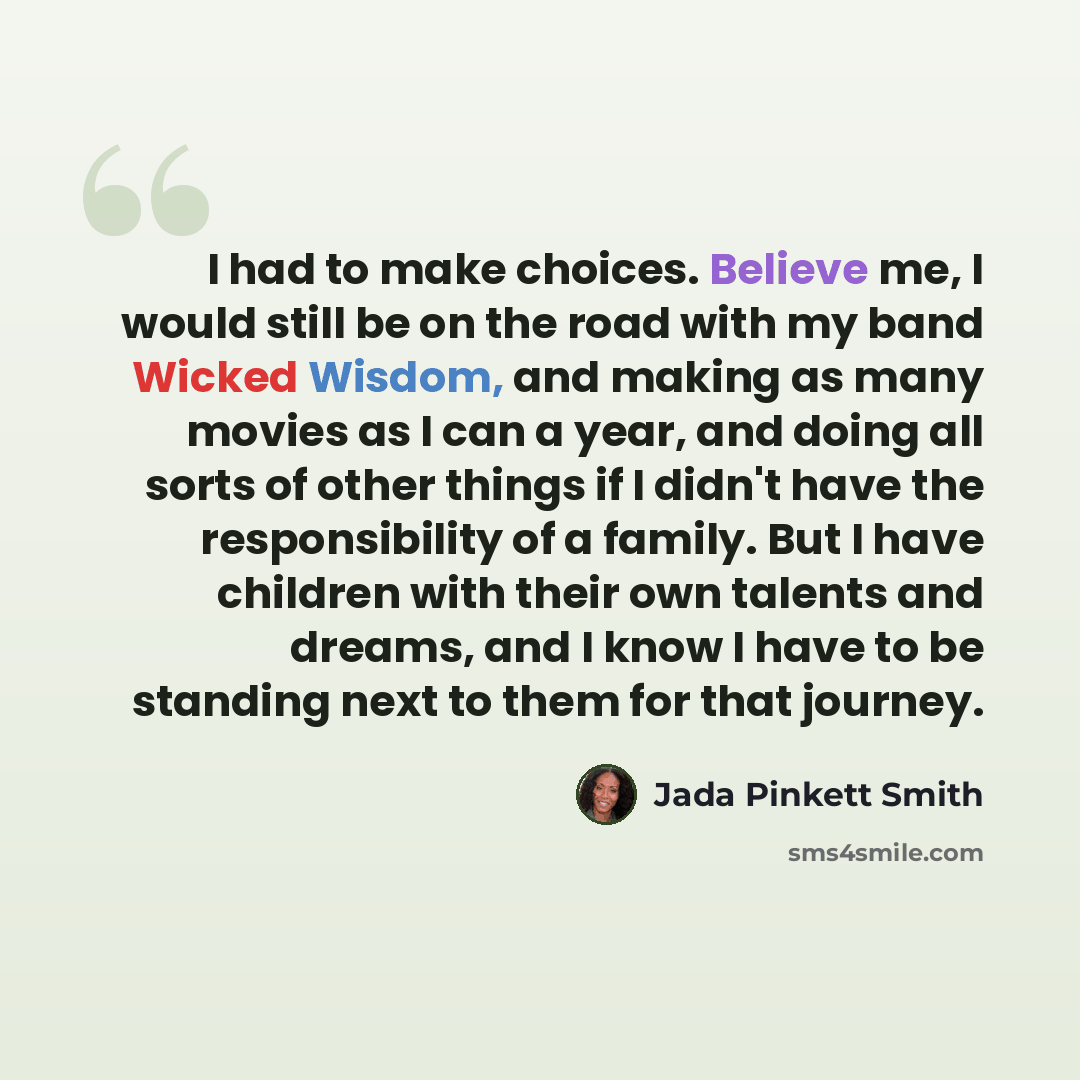 “I had to make choices. Believe me, I would still be on the road with my band Wicked Wisdom, and making as many movies as I can a year, and doing all sorts of other things if I didn't have the responsibility of a family. But I have children with their own talents and dreams, and I know I have to be…” quote by Jada Pinkett Smith