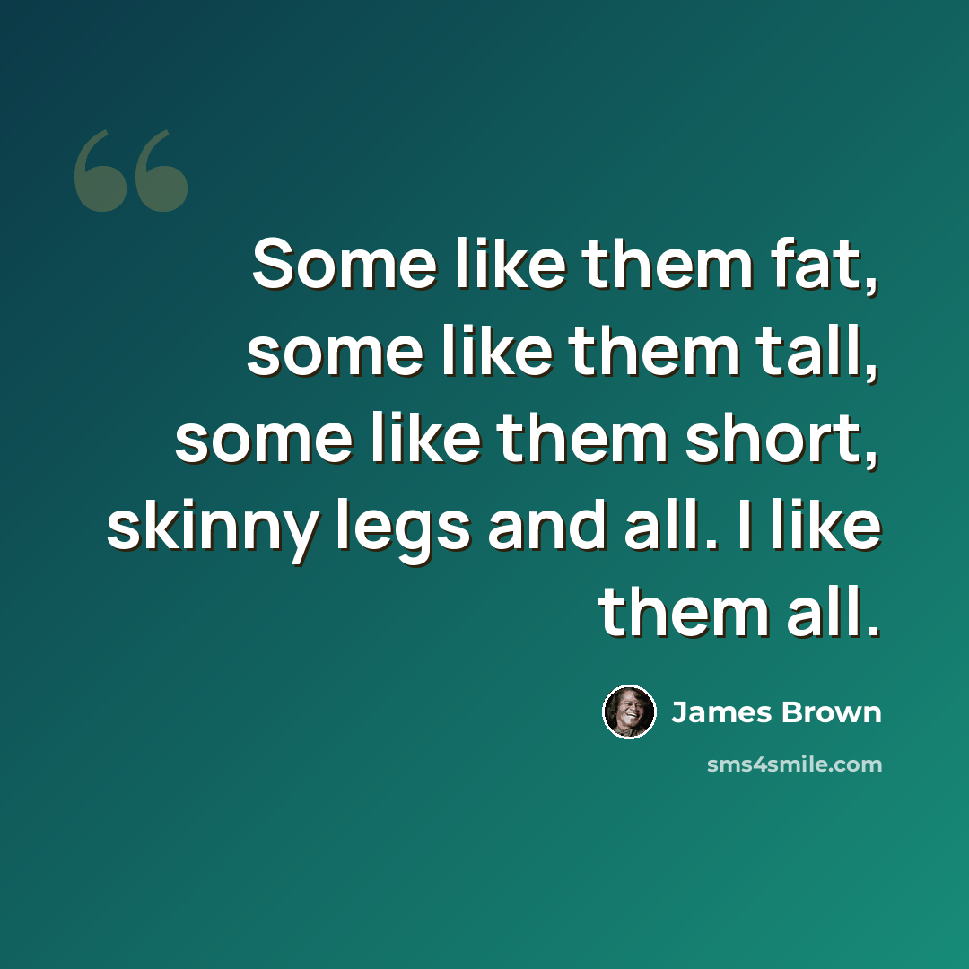 “Some like them fat, some like them tall, some like them short, skinny legs and all. I like them all.” quote by James Brown