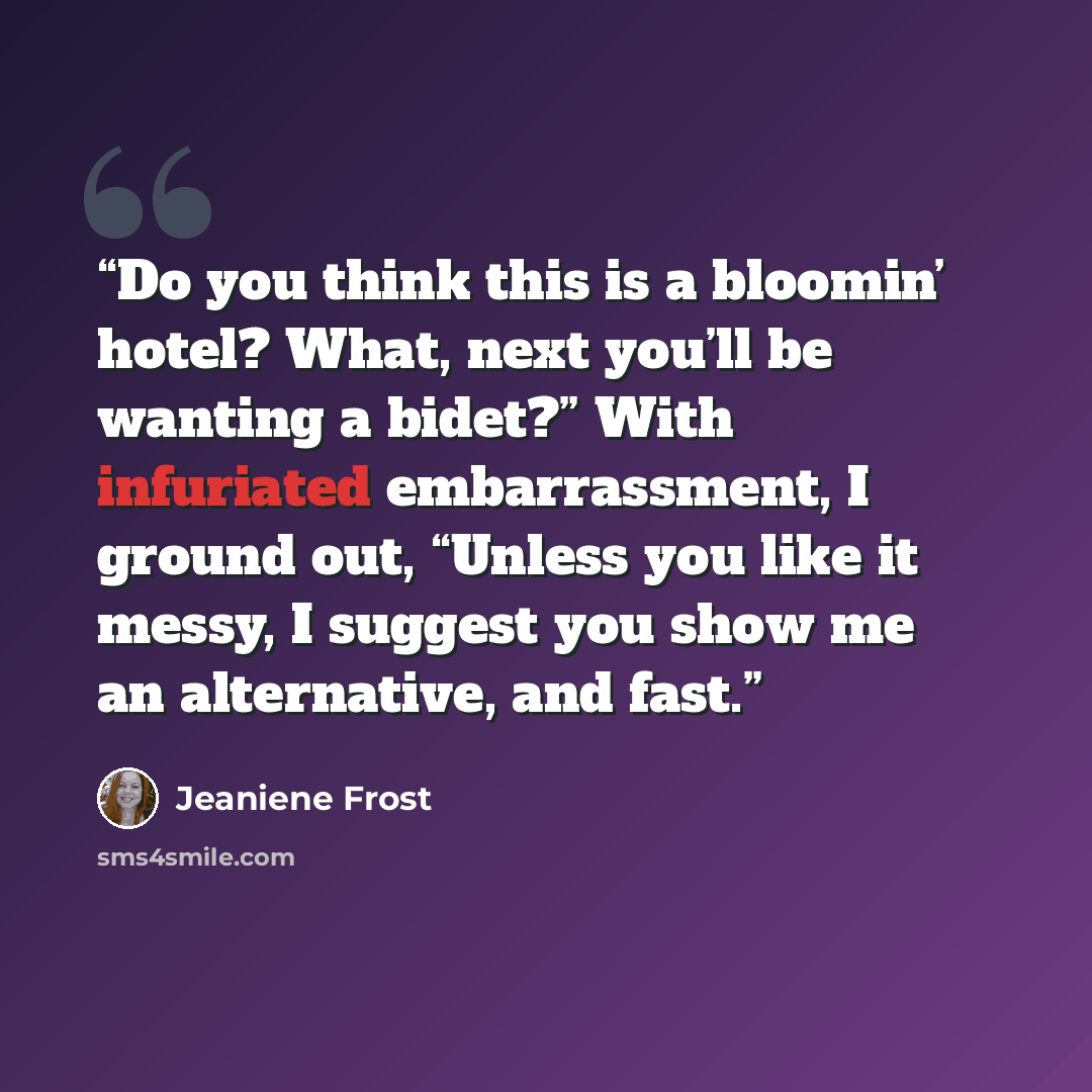 “Do you think this is a bloomin’ hotel? What, next you’ll be wanting a bidet?” With infuriated embarrassment, I ground out, “Unless you like it messy, I suggest you show me an alternative, and fast.” quote by Jeaniene Frost
