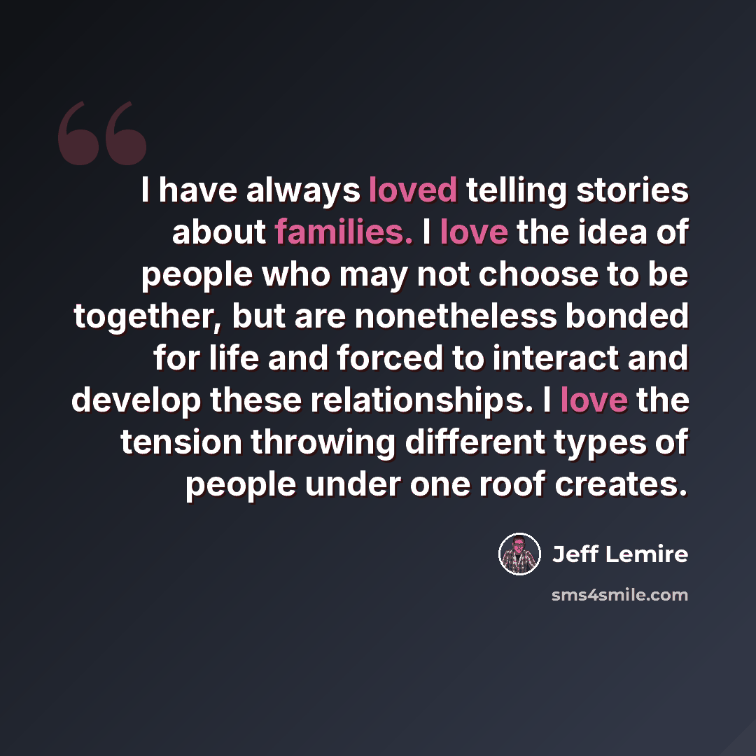 “I have always loved telling stories about families. I love the idea of people who may not choose to be together, but are nonetheless bonded for life and forced to interact and develop these relationships. I love the tension throwing different types of people under one roof creates.” quote by Jeff Lemire