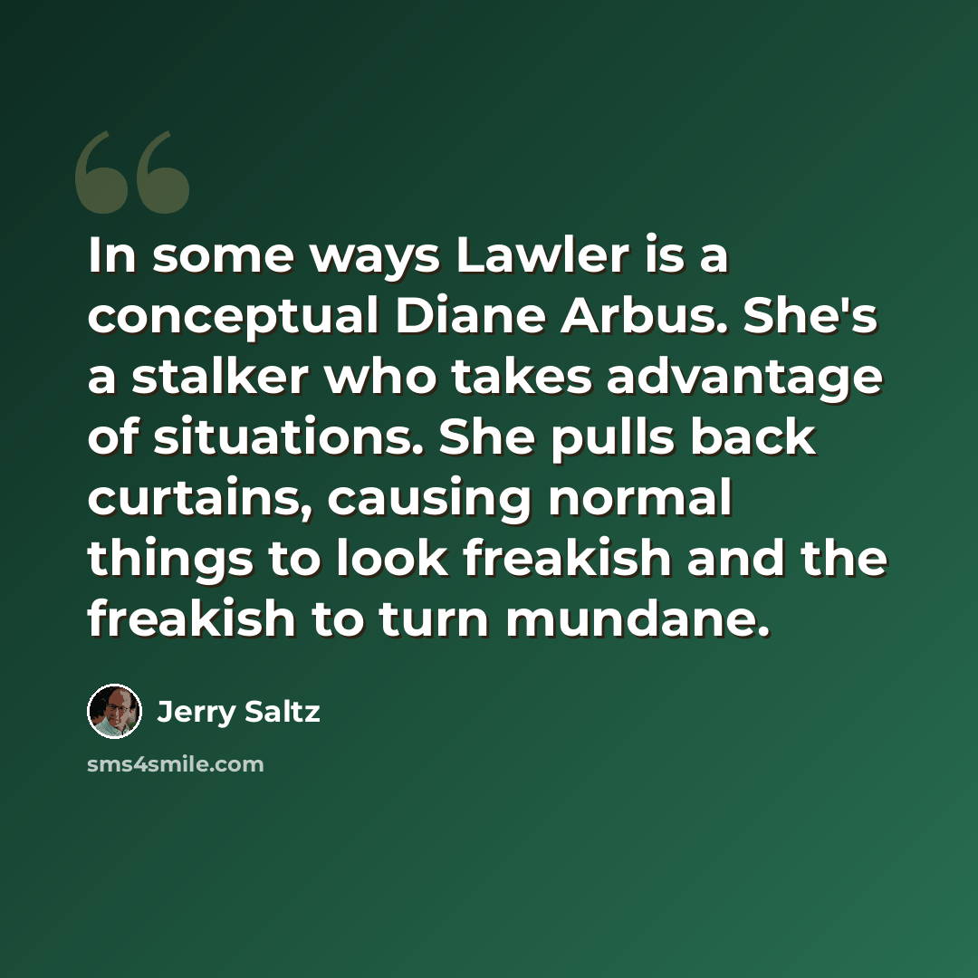 “In some ways Lawler is a conceptual Diane Arbus. She's a stalker who takes advantage of situations. She pulls back curtains, causing normal things to look freakish and the freakish to turn mundane.” quote by Jerry Saltz