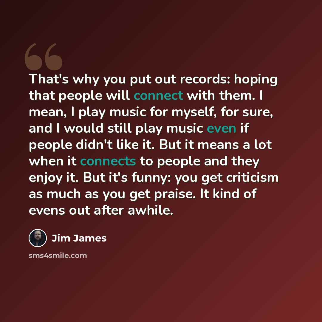 “That's why you put out records: hoping that people will connect with them. I mean, I play music for myself, for sure, and I would still play music even if people didn't like it. But it means a lot when it connects to people and they enjoy it. But it's funny: you get criticism as much as you get…” quote by Jim James