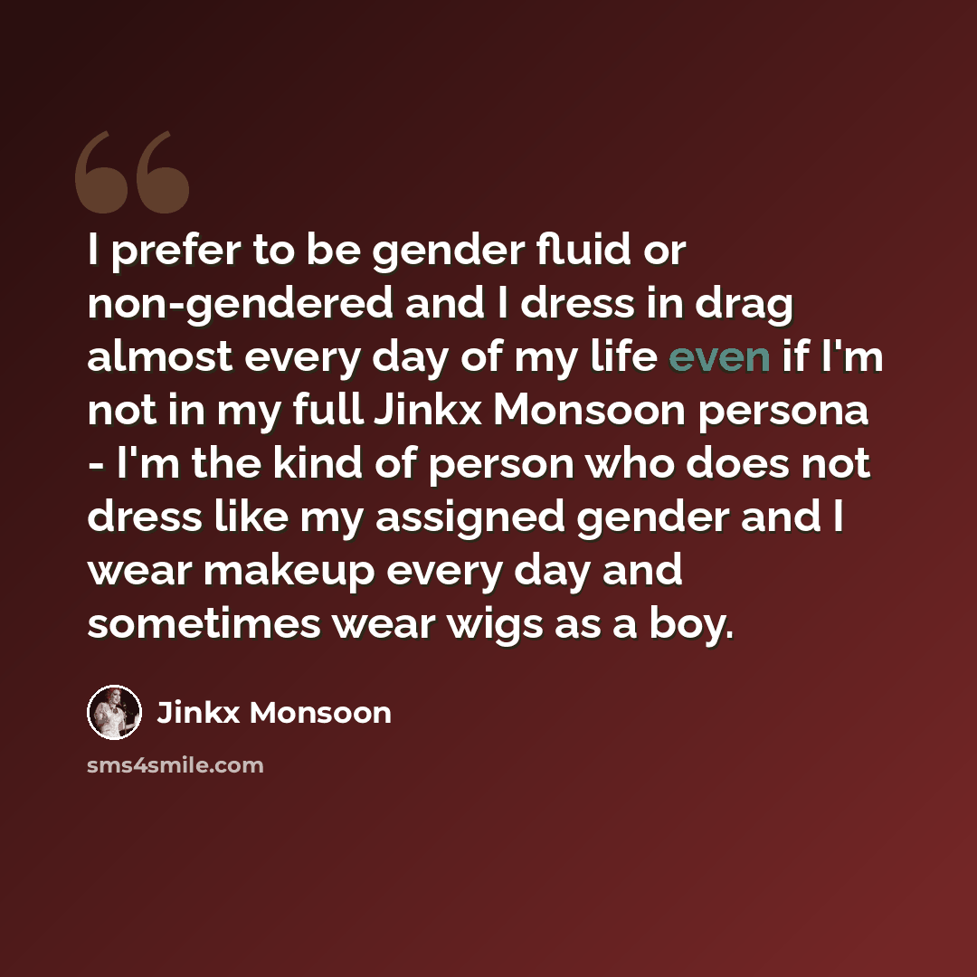 “I prefer to be gender fluid or non-gendered and I dress in drag almost every day of my life even if I'm not in my full Jinkx Monsoon persona - I'm the kind of person who does not dress like my assigned gender and I wear makeup every day and sometimes wear wigs as a boy.” quote by Jinkx Monsoon