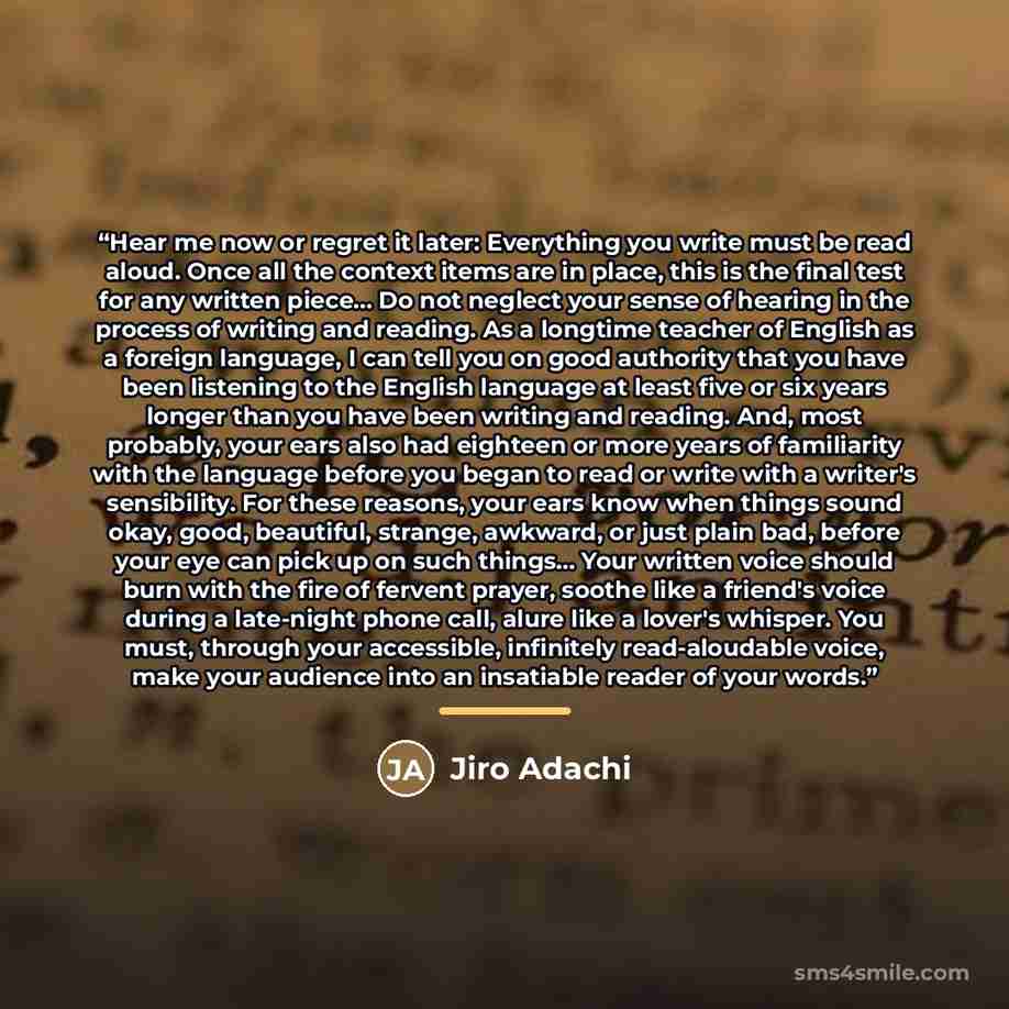 “Hear me now or regret it later: Everything you write must be read aloud. Once all the context items are in place, this is the final test for any written piece... Do not neglect your sense of hearing in the process of writing and reading. As a longtime teacher of English as a foreign language, I…” quote by Jiro Adachi