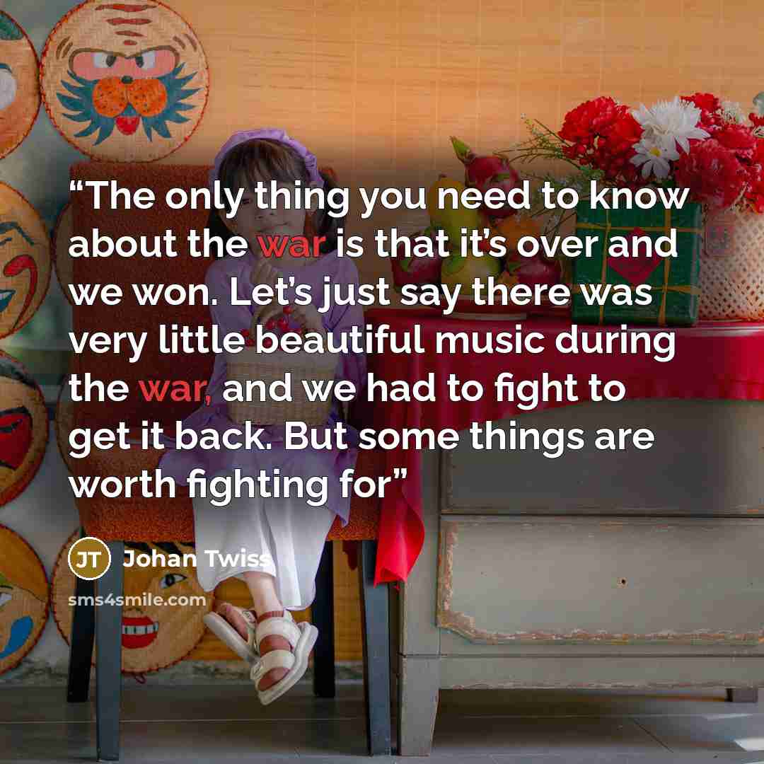 “The only thing you need to know about the war is that it’s over and we won. Let’s just say there was very little beautiful music during the war, and we had to fight to get it back. But some things are worth fighting for” quote by Johan Twiss