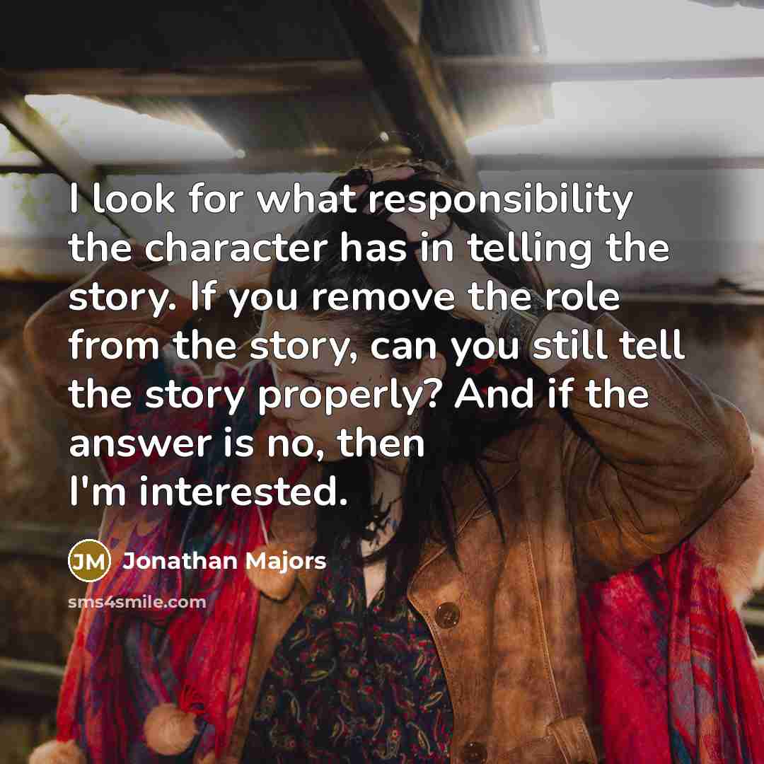 “I look for what responsibility the character has in telling the story. If you remove the role from the story, can you still tell the story properly? And if the answer is no, then I'm interested.” quote by Jonathan Majors