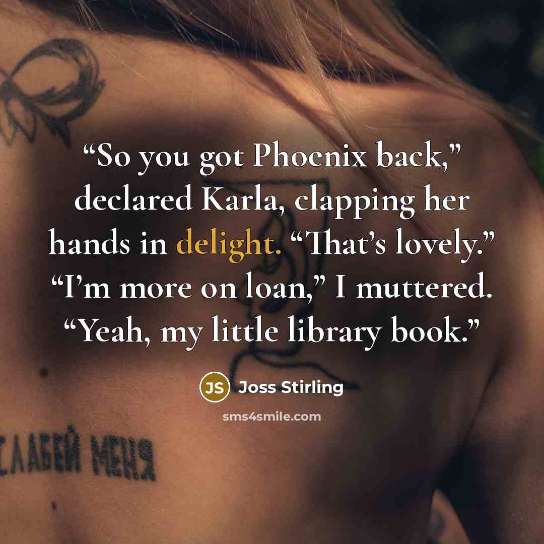 “So you got Phoenix back,” declared Karla, clapping her hands in delight. “That’s lovely.” “I’m more on loan,” I muttered. “Yeah, my little library book.” quote by Joss Stirling