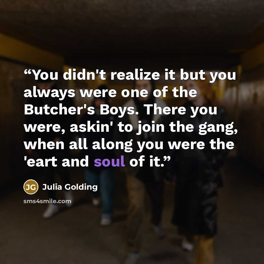 “You didn't realize it but you always were one of the Butcher's Boys. There you were, askin' to join the gang, when all along you were the 'eart and soul of it.” quote by Julia Golding