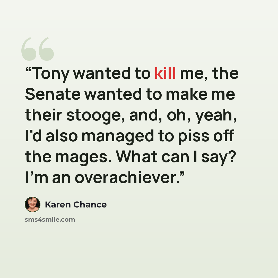 “Tony wanted to kill me, the Senate wanted to make me their stooge, and, oh, yeah, I'd also managed to piss off the mages. What can I say? I'm an overachiever.” quote by Karen Chance