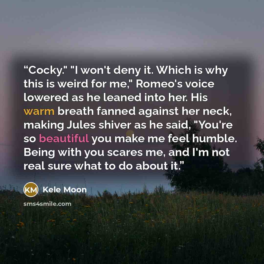 “Cocky." "I won't deny it. Which is why this is weird for me," Romeo's voice lowered as he leaned into her. His warm breath fanned against her neck, making Jules shiver as he said, "You're so beautiful you make me feel humble. Being with you scares me, and I'm not real sure what to do about it.” quote by Kele Moon