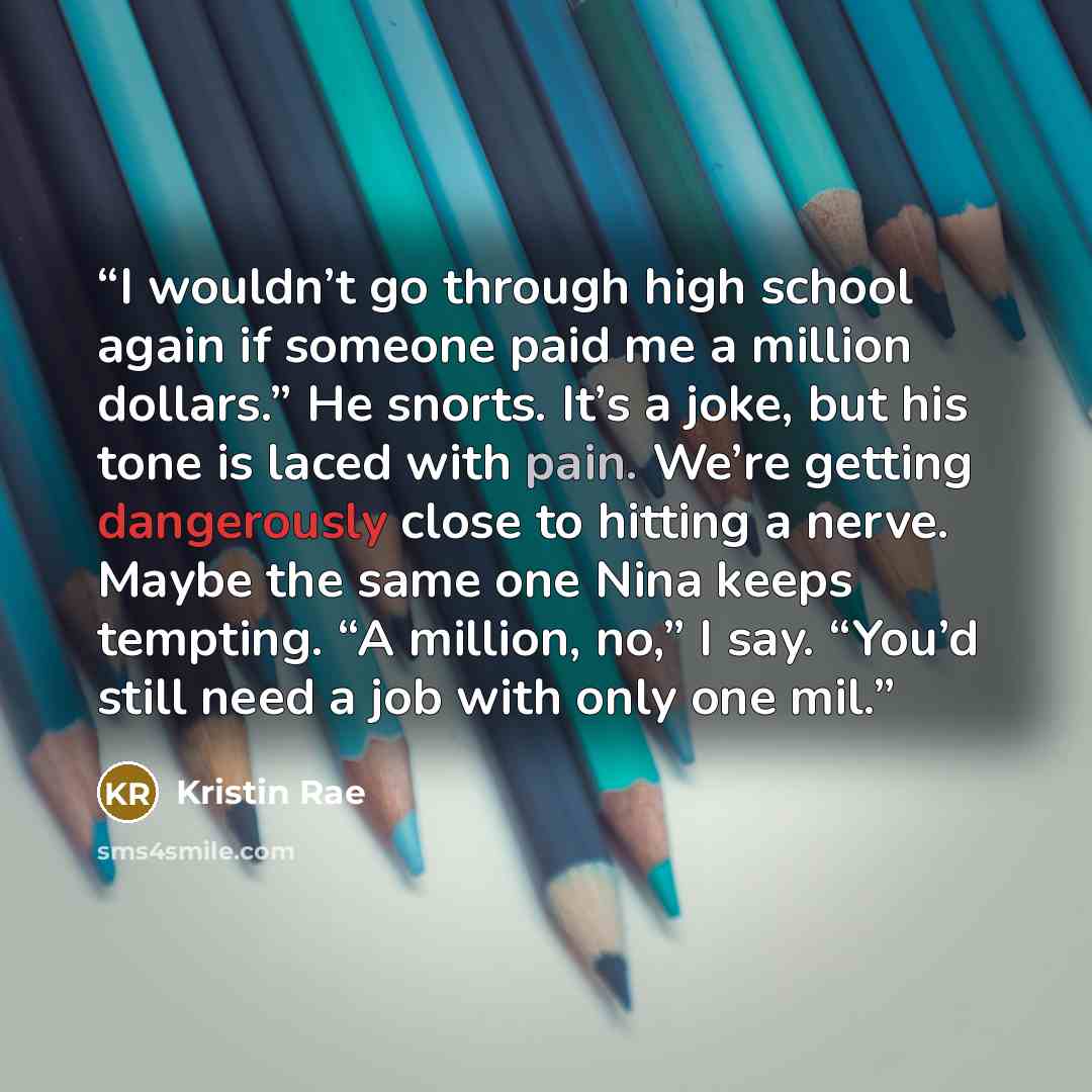 “I wouldn’t go through high school again if someone paid me a million dollars.” He snorts. It’s a joke, but his tone is laced with pain. We’re getting dangerously close to hitting a nerve. Maybe the same one Nina keeps tempting. “A million, no,” I say. “You’d still need a job with only one mil.” quote by Kristin Rae