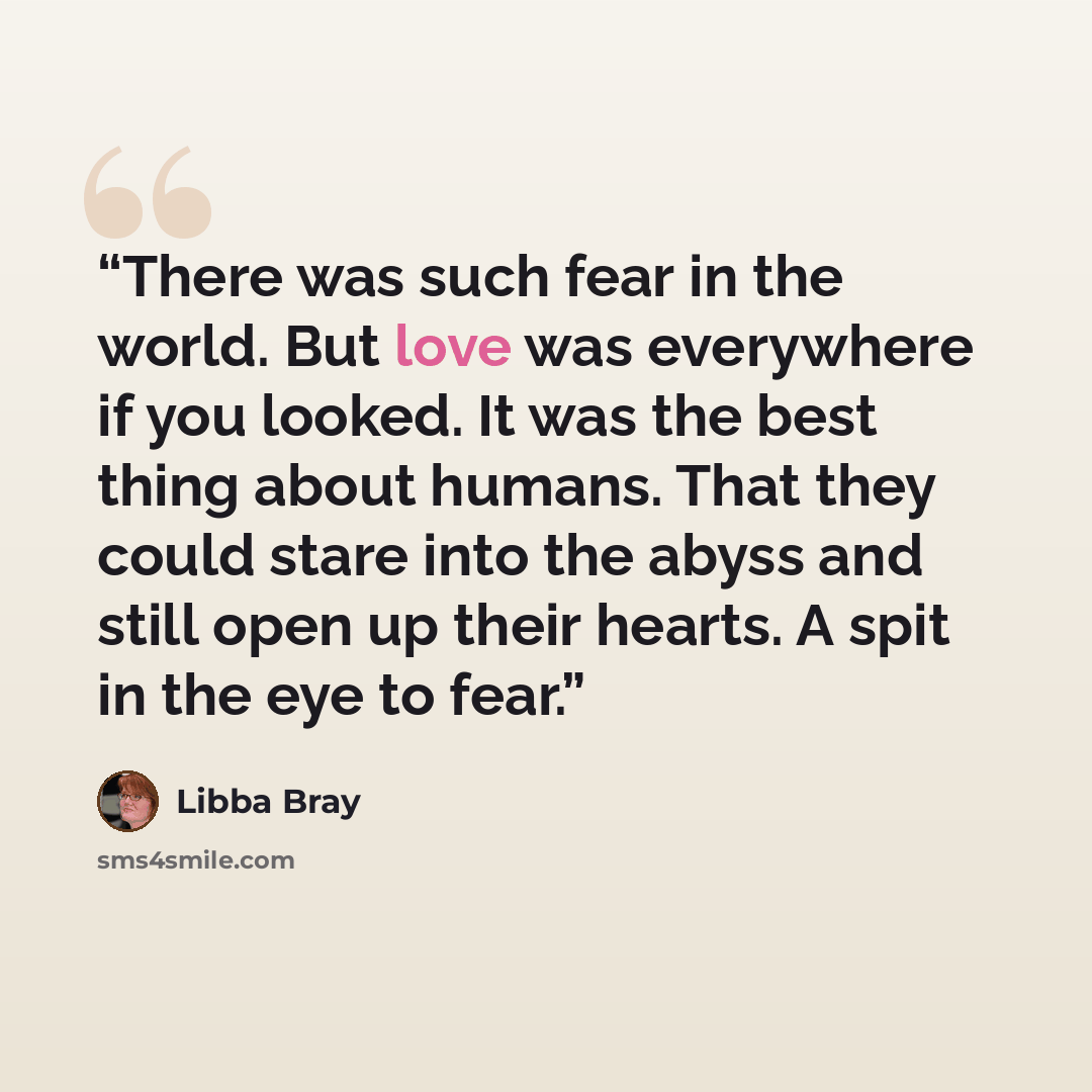 “There was such fear in the world. But love was everywhere if you looked. It was the best thing about humans. That they could stare into the abyss and still open up their hearts. A spit in the eye to fear.” quote by Libba Bray