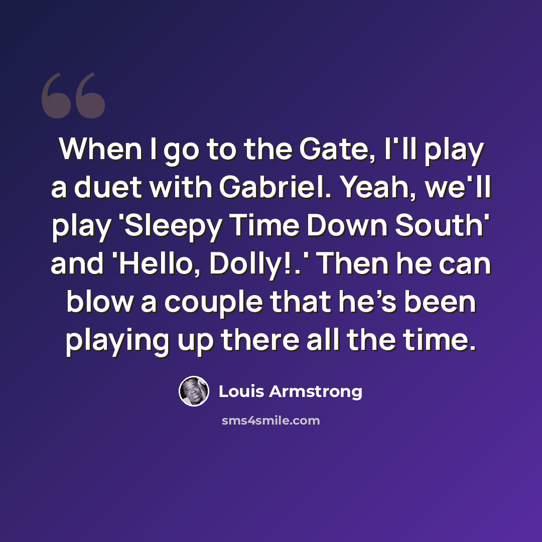 “When I go to the Gate, I'll play a duet with Gabriel. Yeah, we'll play 'Sleepy Time Down South' and 'Hello, Dolly!.' Then he can blow a couple that he's been playing up there all the time.” quote by Louis Armstrong
