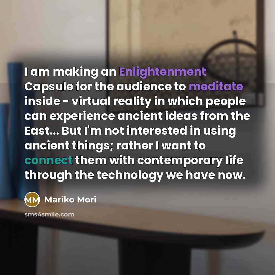 “I am making an Enlightenment Capsule for the audience to meditate inside - virtual reality in which people can experience ancient ideas from the East... But I'm not interested in using ancient things; rather I want to connect them with contemporary life through the technology we have now.” quote by Mariko Mori
