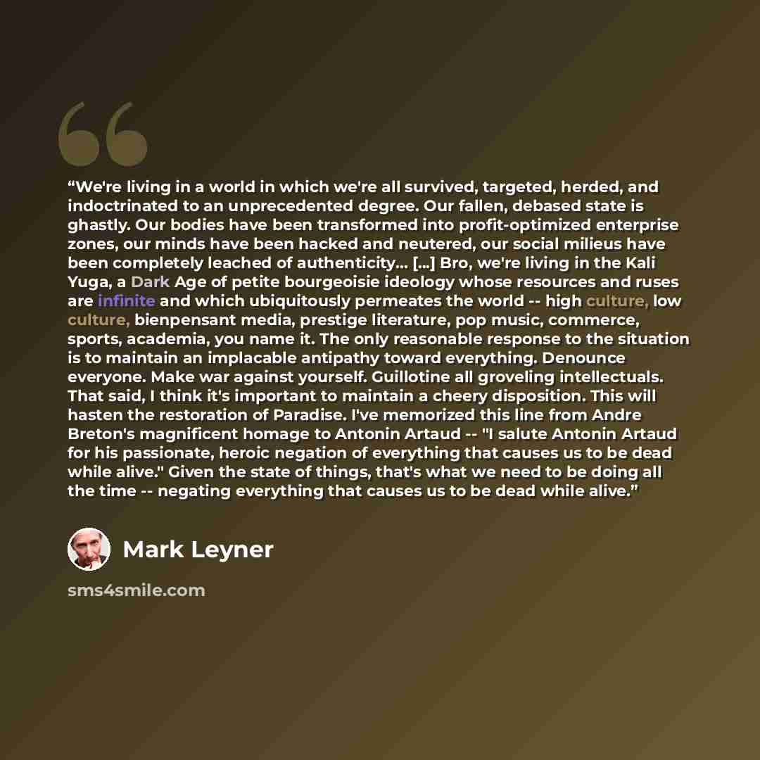 “We're living in a world in which we're all survived, targeted, herded, and indoctrinated to an unprecedented degree. Our fallen, debased state is ghastly. Our bodies have been transformed into profit-optimized enterprise zones, our minds have been hacked and neutered, our social milieus have been…” quote by Mark Leyner
