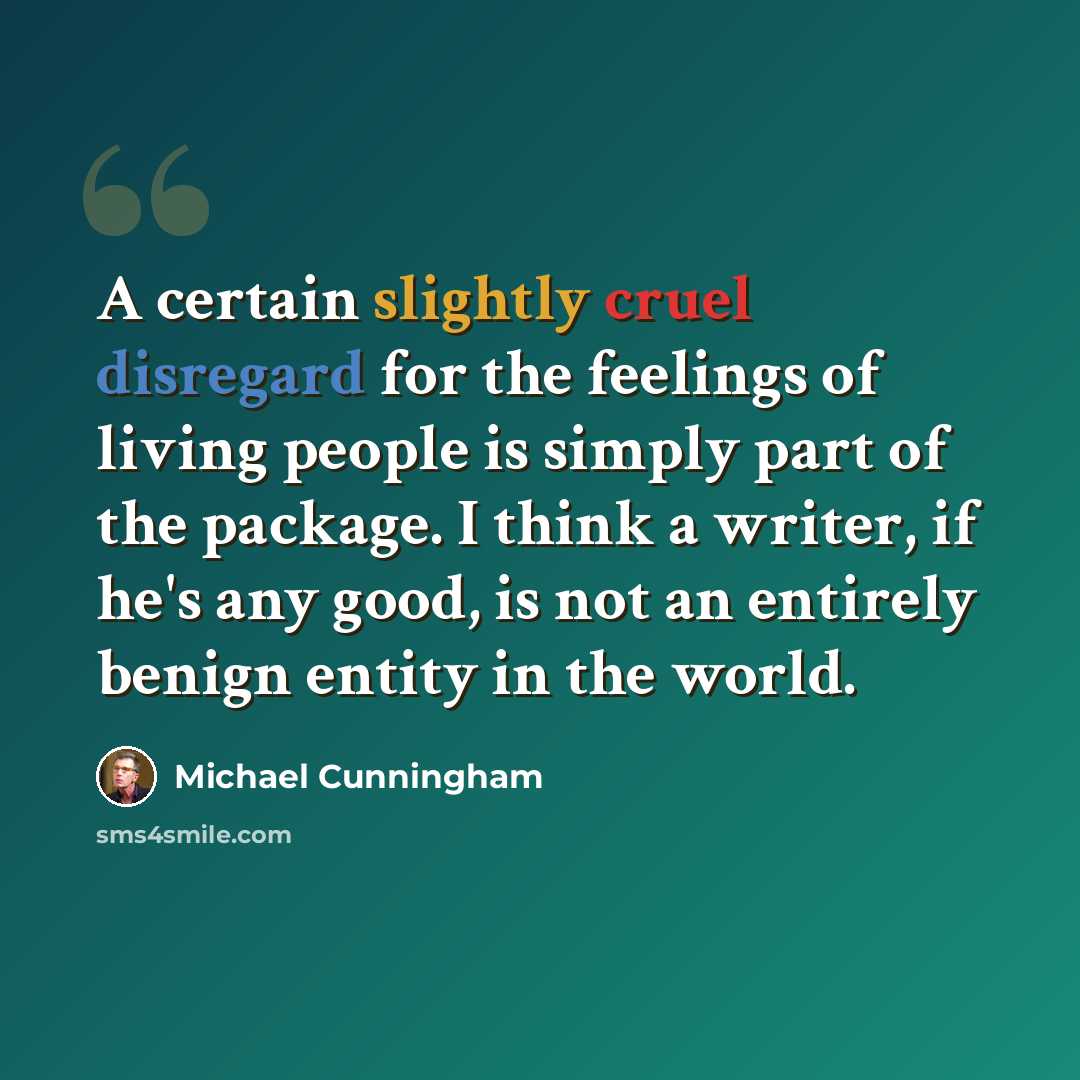 “A certain slightly cruel disregard for the feelings of living people is simply part of the package. I think a writer, if he's any good, is not an entirely benign entity in the world.” quote by Michael Cunningham