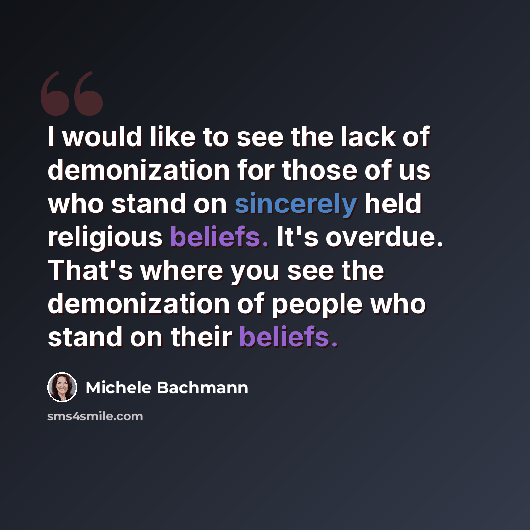 “I would like to see the lack of demonization for those of us who stand on sincerely held religious beliefs. It's overdue. That's where you see the demonization of people who stand on their beliefs.” quote by Michele Bachmann