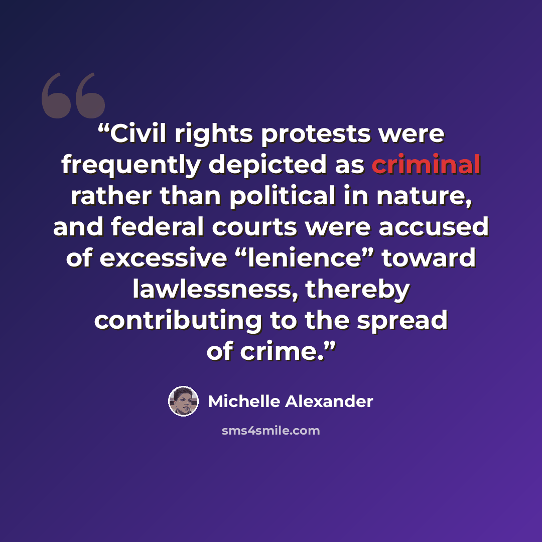 “Civil rights protests were frequently depicted as criminal rather than political in nature, and federal courts were accused of excessive “lenience” toward lawlessness, thereby contributing to the spread of crime.” quote by Michelle Alexander