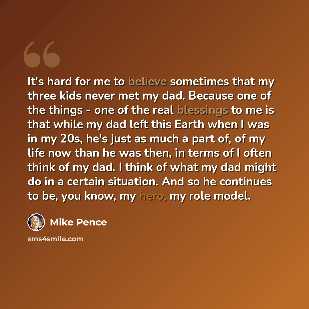 “It's hard for me to believe sometimes that my three kids never met my dad. Because one of the things - one of the real blessings to me is that while my dad left this Earth when I was in my 20s, he's just as much a part of, of my life now than he was then, in terms of I often think of my dad. I…” quote by Mike Pence