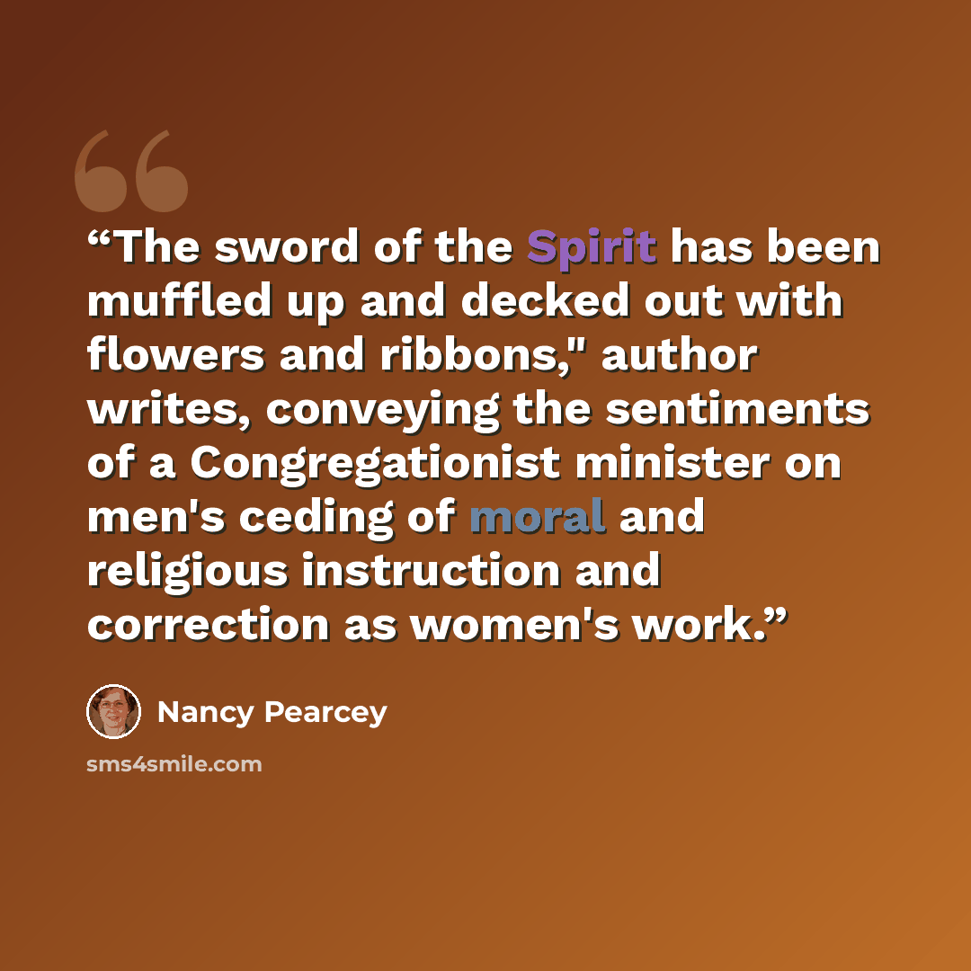 “The sword of the Spirit has been muffled up and decked out with flowers and ribbons," author writes, conveying the sentiments of a Congregationist minister on men's ceding of moral and religious instruction and correction as women's work.” quote by Nancy Pearcey