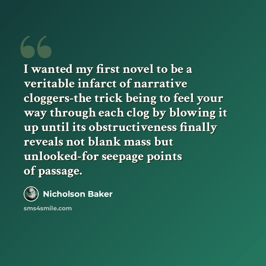 “I wanted my first novel to be a veritable infarct of narrative cloggers-the trick being to feel your way through each clog by blowing it up until its obstructiveness finally reveals not blank mass but unlooked-for seepage points of passage.” quote by Nicholson Baker