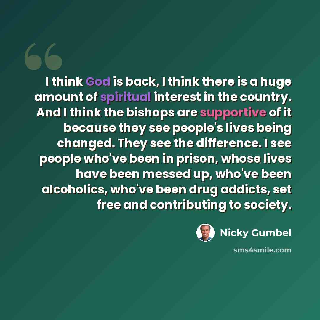 “I think God is back, I think there is a huge amount of spiritual interest in the country. And I think the bishops are supportive of it because they see people's lives being changed. They see the difference. I see people who've been in prison, whose lives have been messed up, who've been…” quote by Nicky Gumbel