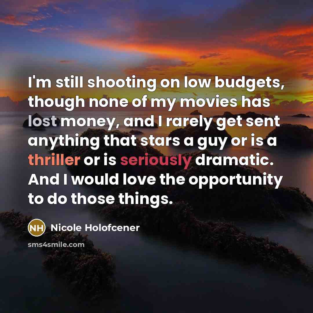 “I'm still shooting on low budgets, though none of my movies has lost money, and I rarely get sent anything that stars a guy or is a thriller or is seriously dramatic. And I would love the opportunity to do those things.” quote by Nicole Holofcener