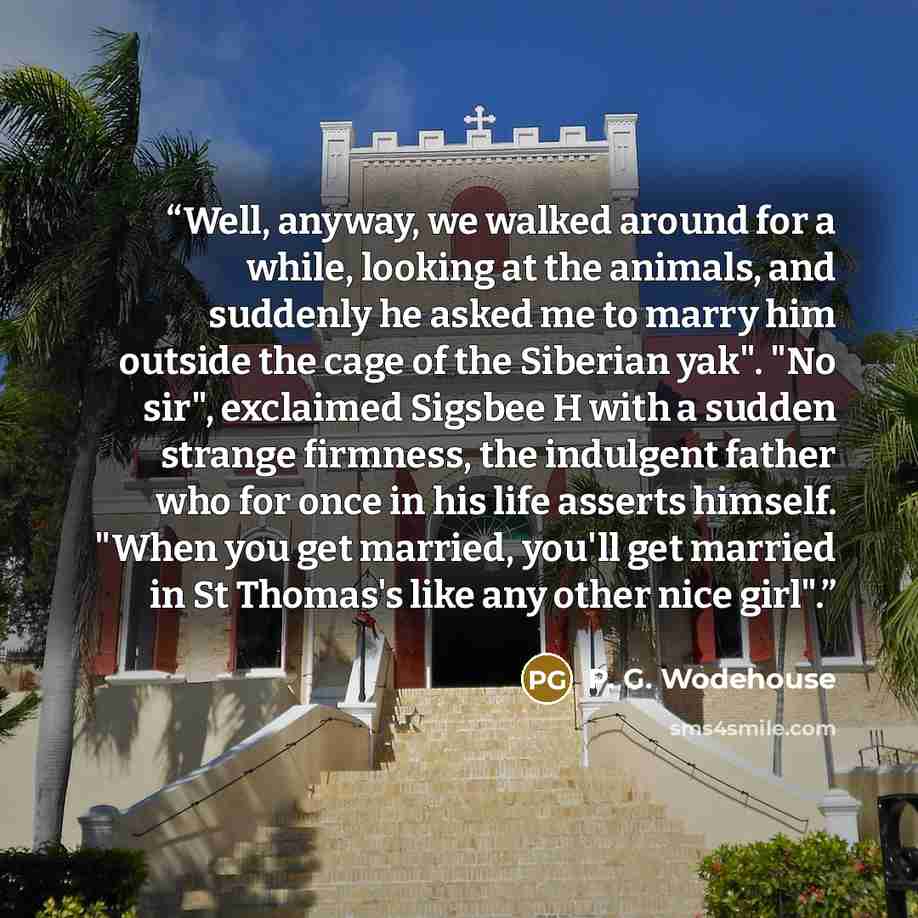 “Well, anyway, we walked around for a while, looking at the animals, and suddenly he asked me to marry him outside the cage of the Siberian yak". "No sir", exclaimed Sigsbee H with a sudden strange firmness, the indulgent father who for once in his life asserts himself. "When you get married…” quote by P. G. Wodehouse