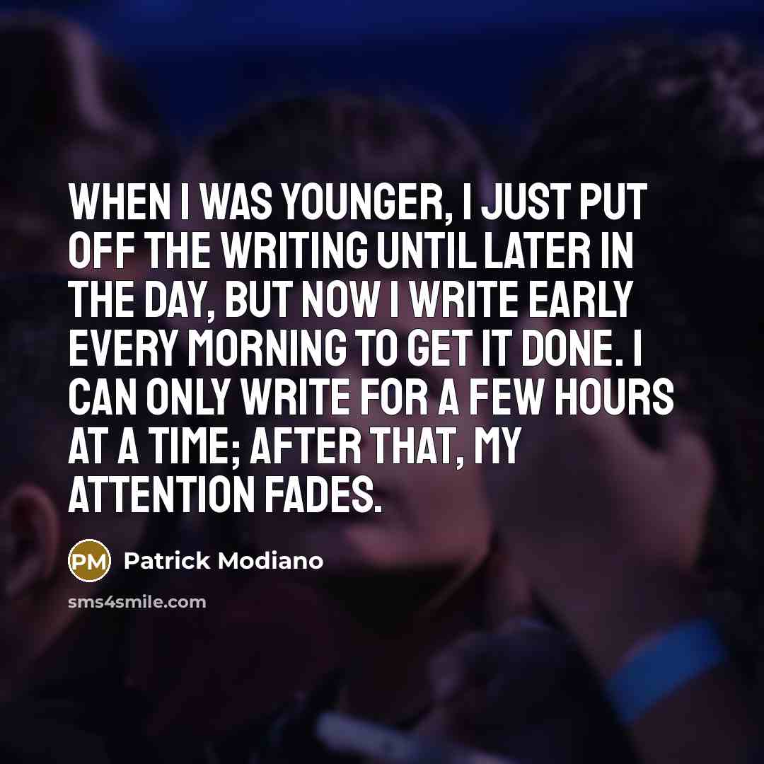 “When I was younger, I just put off the writing until later in the day, but now I write early every morning to get it done. I can only write for a few hours at a time; after that, my attention fades.” quote by Patrick Modiano