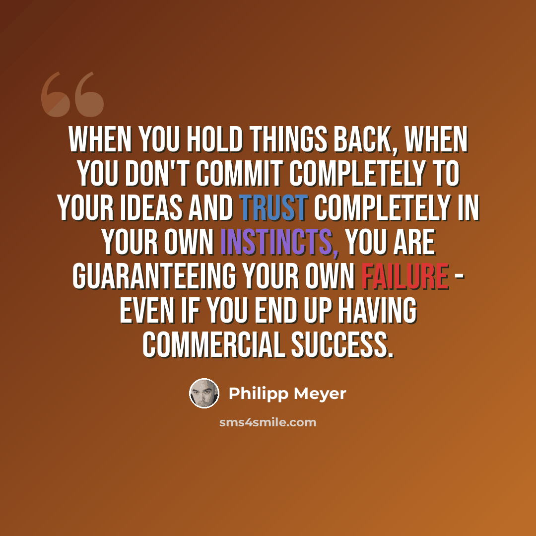 “When you hold things back, when you don't commit completely to your ideas and trust completely in your own instincts, you are guaranteeing your own failure - even if you end up having commercial success.” quote by Philipp Meyer
