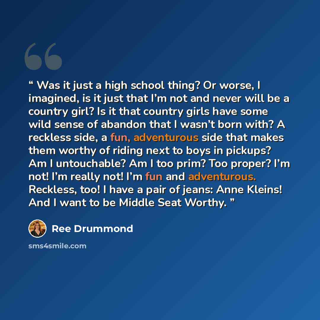“Was it just a high school thing? Or worse, I imagined, is it just that I’m not and never will be a country girl? Is it that country girls have some wild sense of abandon that I wasn’t born with? A reckless side, a fun, adventurous side that makes them worthy of riding next to boys in pickups? Am I…” quote by Ree Drummond