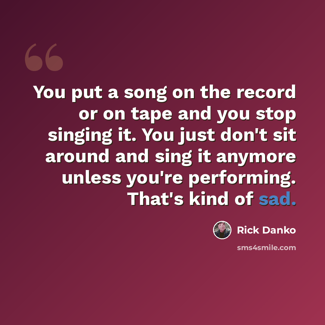 “You put a song on the record or on tape and you stop singing it. You just don't sit around and sing it anymore unless you're performing. That's kind of sad.” quote by Rick Danko