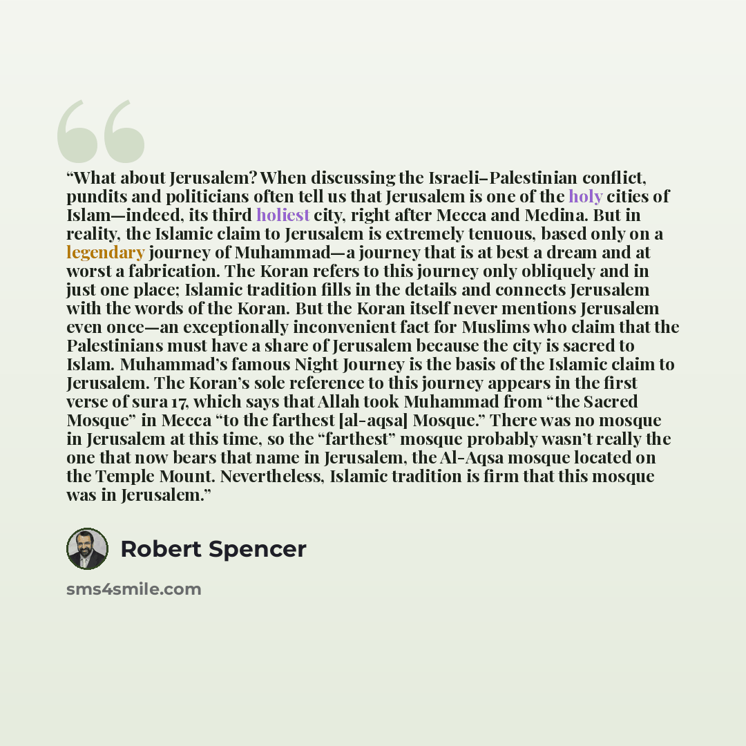 “What about Jerusalem? When discussing the Israeli–Palestinian conflict, pundits and politicians often tell us that Jerusalem is one of the holy cities of Islam—indeed, its third holiest city, right after Mecca and Medina. But in reality, the Islamic claim to Jerusalem is extremely tenuous, based…” quote by Robert Spencer
