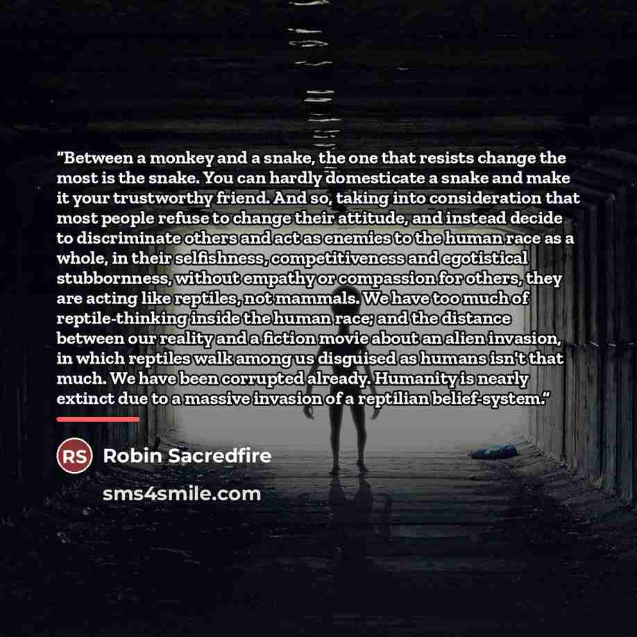“Between a monkey and a snake, the one that resists change the most is the snake. You can hardly domesticate a snake and make it your trustworthy friend. And so, taking into consideration that most people refuse to change their attitude, and instead decide to discriminate others and act as enemies…” quote by Robin Sacredfire