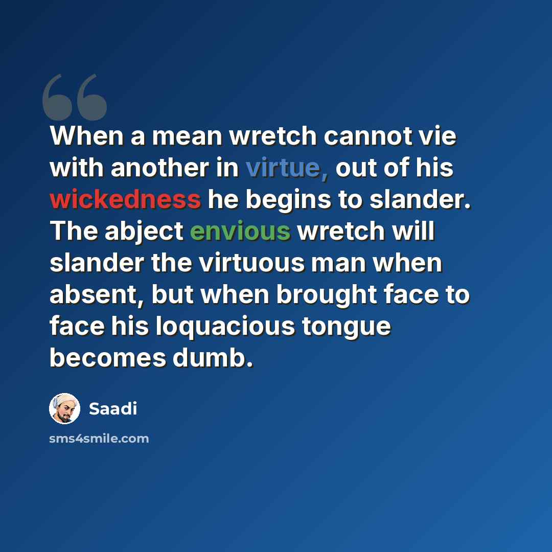 “When a mean wretch cannot vie with another in virtue, out of his wickedness he begins to slander. The abject envious wretch will slander the virtuous man when absent, but when brought face to face his loquacious tongue becomes dumb.” quote by Saadi