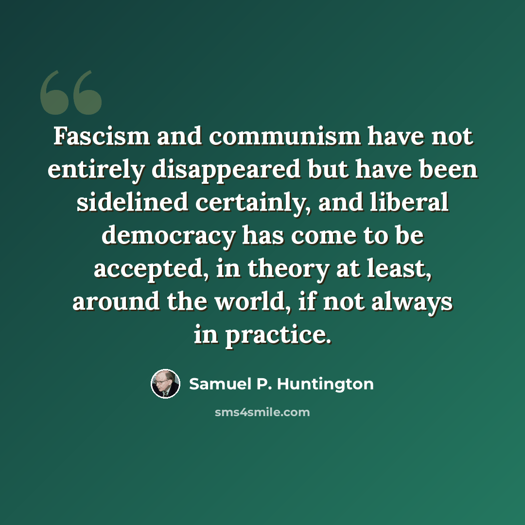 “Fascism and communism have not entirely disappeared but have been sidelined certainly, and liberal democracy has come to be accepted, in theory at least, around the world, if not always in practice.” quote by Samuel P. Huntington